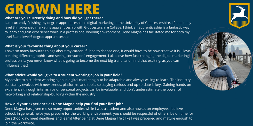 Picture of Charlotte with the wording: What are you currently doing and how did you get there? I am currently finishing my degree apprenticeship in digital marketing at the University of Gloucestershire. I first did my level 3 in advanced marketing apprenticeship with Gloucestershire College. I think an apprenticeship is a fantastic way to learn and gain experience while in a professional working environment. Dene Magna has facilitated me for both my level 3 and level 6 degree apprenticeship.   What is your favourite thing about your career? I have so many favourite things about my career. If I had to choose one, it would have to be how creative it is. I love creating different graphics and seeing consumers' engagement. I also love how fast-changing the digital marketing profession is; you never know what is going to become the next big trend, and I find that exciting, as you can influence that!   What advice would you give to a student wanting a job in your field? My advice to a student wanting a job in digital marketing is to be adaptable and always willing to learn. The industry constantly evolves with new trends, platforms, and tools, so staying curious and up-to-date is key. Gaining hands-on experience through internships or personal projects can be invaluable, and don't underestimate the power of networking and relationship-building within the industry.    How did your experience at Dene Magna help you find your first job? Dene Magna has given me so many opportunities while I was a student and also now as an employee. I believe school, in general, helps you prepare for the working environment; you should be respectful of others, be on time for the school day, meet deadlines and learn! After being at Dene Magna I felt like I was prepared and mature enough to join the workforce. 